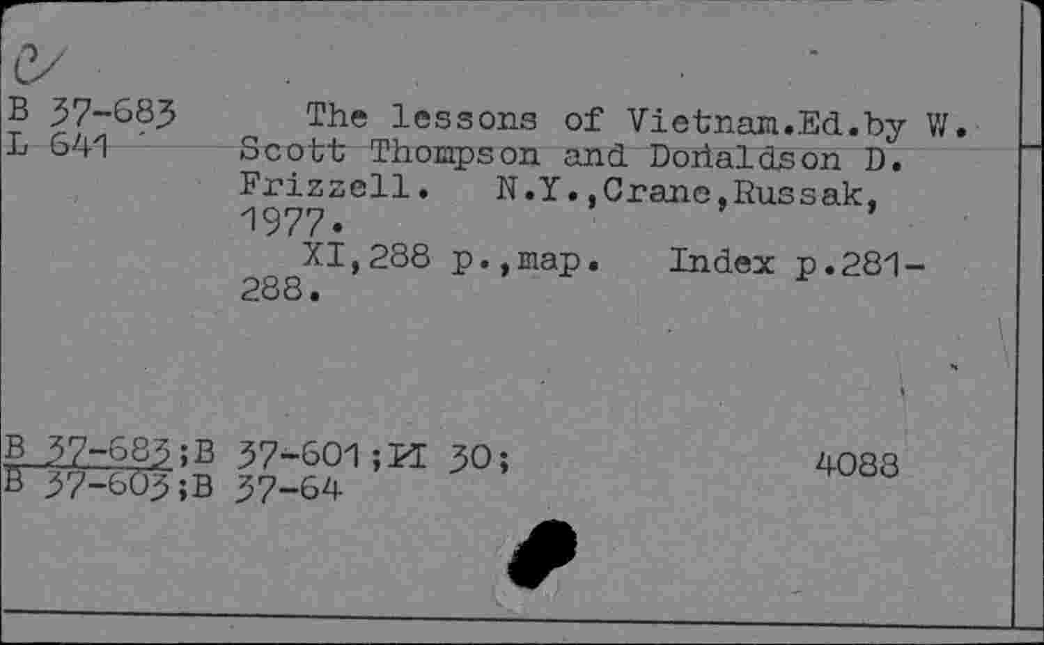 ﻿B 37-683 L 641 '
The lessons of Vietnam.Ed.by W. Scott Thompson and Dorialdson D. Frizzell. N.Y.,Crane,Russak, 1977«
XI,288 p.,map. Index p.281-288.
B 37-683 ;B 37-601	30;
B 37-603;B 37-64
4088